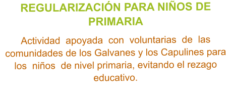 REGULARIZACIÓN PARA NIÑOS DE PRIMARIA  Actividad  apoyada  con  voluntarias  de  las  comunidades de los Galvanes y los Capulines para  los  niños  de nivel primaria, evitando el rezago educativo.